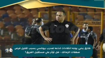 طارق يحيى يوجه انتقادات لاذعة لمدرب بروكسي بسبب تقليل فرص صفقات الزمالك – هل تؤثر على مستقبل الفريق؟
